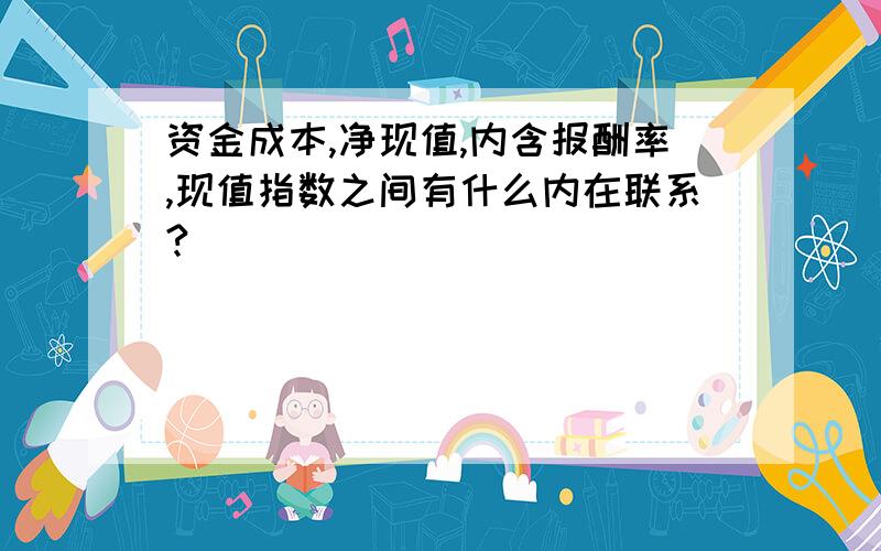 资金成本,净现值,内含报酬率,现值指数之间有什么内在联系?