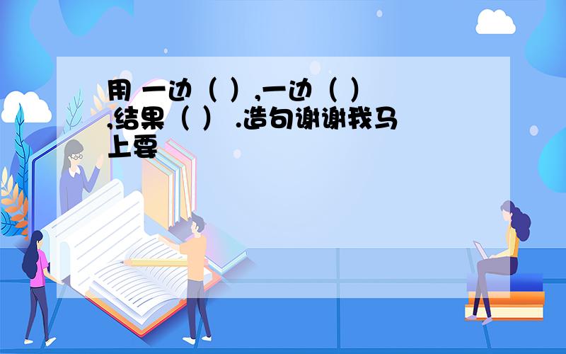 用 一边（ ）,一边（ ） ,结果（ ） .造句谢谢我马上要