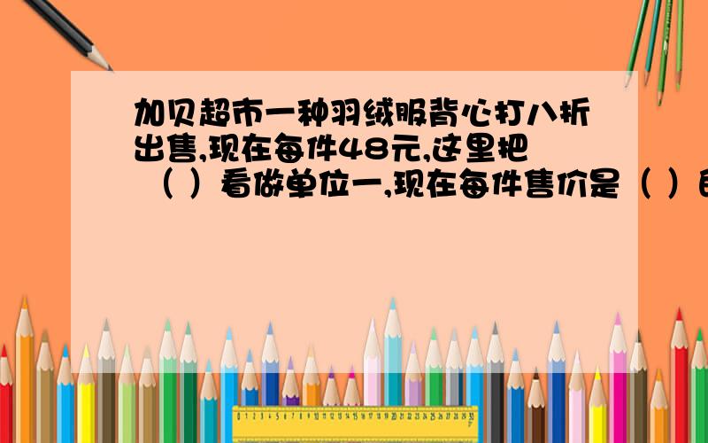 加贝超市一种羽绒服背心打八折出售,现在每件48元,这里把 （ ）看做单位一,现在每件售价是（ ）的（ ）,原价是（ ）元.