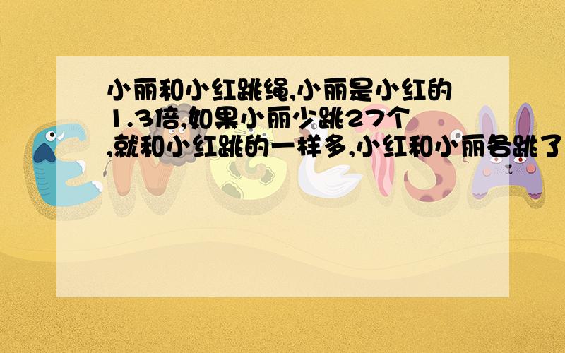 小丽和小红跳绳,小丽是小红的1.3倍,如果小丽少跳27个,就和小红跳的一样多,小红和小丽各跳了多少个?求方程解