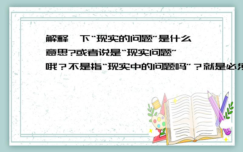 解释一下“现实的问题”是什么意思?或者说是“现实问题” 哦？不是指“现实中的问题吗”？就是必须得解决的生活当中的问题？