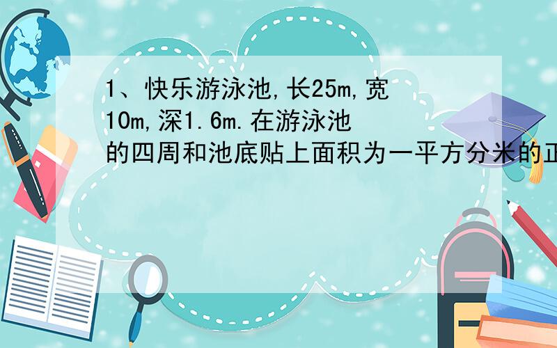 1、快乐游泳池,长25m,宽10m,深1.6m.在游泳池的四周和池底贴上面积为一平方分米的正方形瓷砖,至少需要这样的瓷砖多少块?2、一间会议室长10m,宽3m,高4m,要粉刷四周墙壁和顶面,出去门窗的面积22