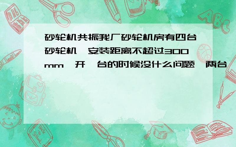 砂轮机共振我厂砂轮机房有四台砂轮机,安装距离不超过300mm,开一台的时候没什么问题,两台一起开的话振的非常厉害,电机型号两台一样,另外两台一样,请问怎么解决.