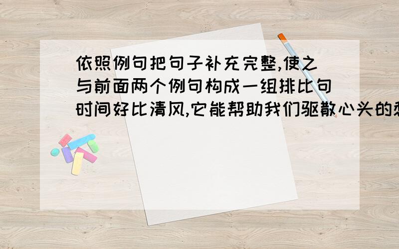 依照例句把句子补充完整,使之与前面两个例句构成一组排比句时间好比清风,它能帮助我们驱散心头的愁绪；时间如同细雨,它能帮助我们洗去心灵的杂质；时间（ ）,它能（ ）；时间（ ）.