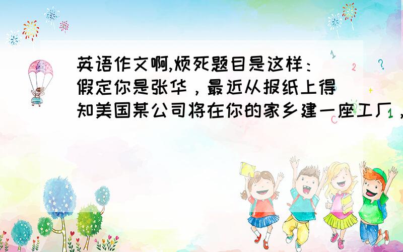 英语作文啊,烦死题目是这样：假定你是张华，最近从报纸上得知美国某公司将在你的家乡建一座工厂，请给该公司写电子邮件，要点如下：1.表示欢迎：有利于家乡发展等； 2.感到担忧：造