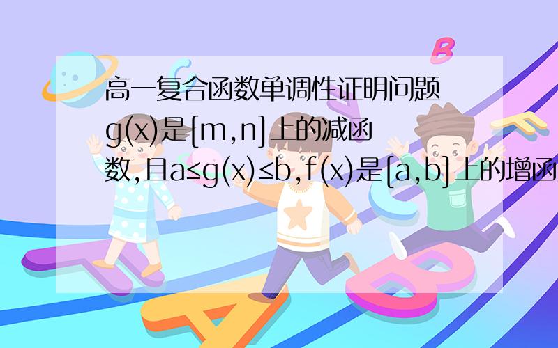 高一复合函数单调性证明问题 g(x)是[m,n]上的减函数,且a≤g(x)≤b,f(x)是[a,b]上的增函数,求证 :f(g(x))在上[m,n]也是减函数