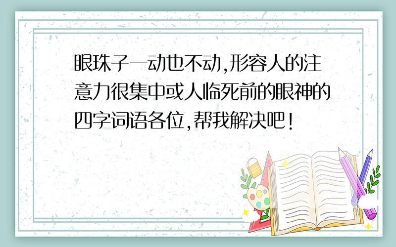 眼珠子一动也不动,形容人的注意力很集中或人临死前的眼神的四字词语各位,帮我解决吧!