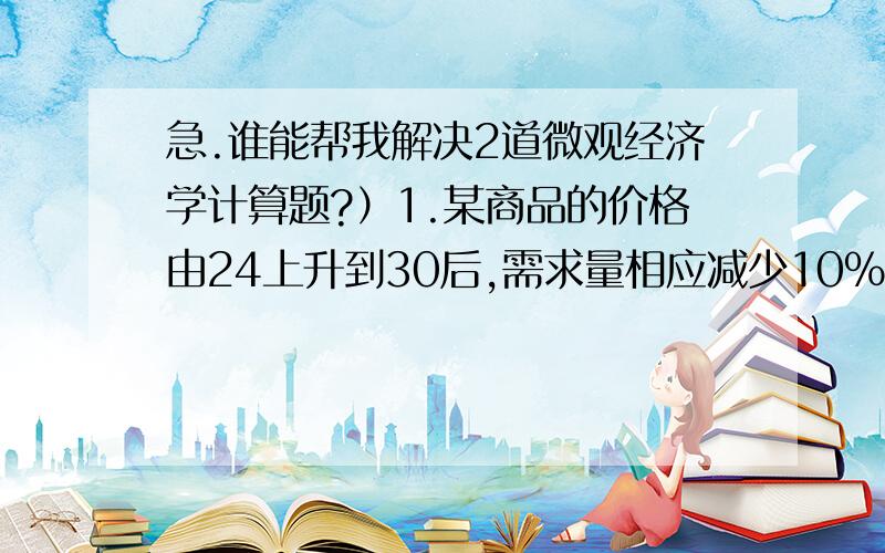 急.谁能帮我解决2道微观经济学计算题?）1.某商品的价格由24上升到30后,需求量相应减少10% ,问：商品的需求弹性?2.某公司的竞争对手在XX年将把产品的价格由2000降到1800,估计本公司与竞争者