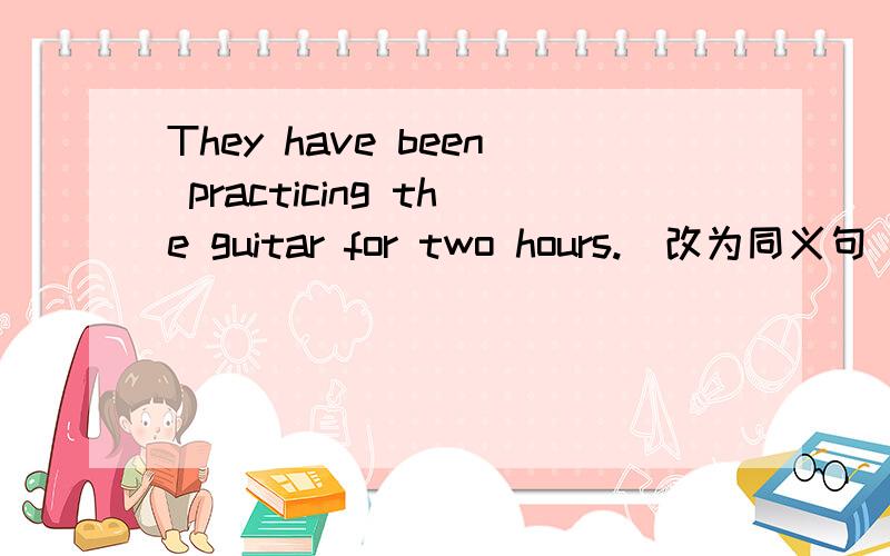 They have been practicing the guitar for two hours.(改为同义句)They have been practicing the guitar _____ two hours_____.