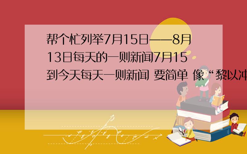 帮个忙列举7月15日——8月13日每天的一则新闻7月15到今天每天一则新闻 要简单 像“黎以冲突” “俄火灾蔓延”之类的 一天一个 要有日期 谢谢