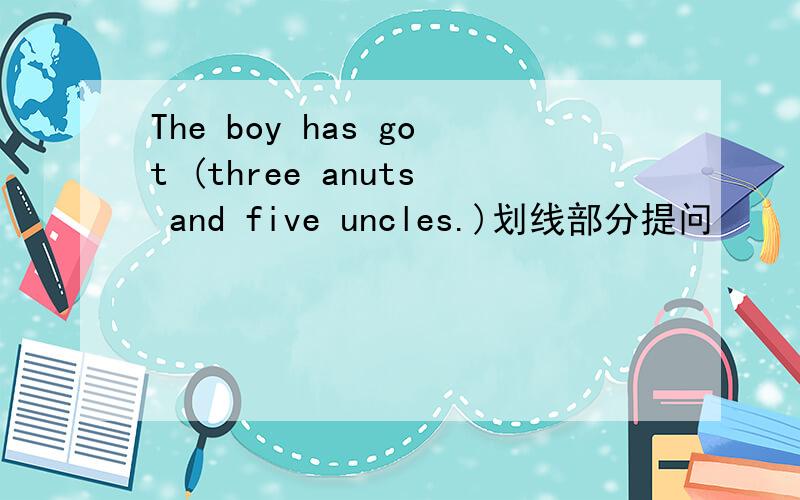 The boy has got (three anuts and five uncles.)划线部分提问