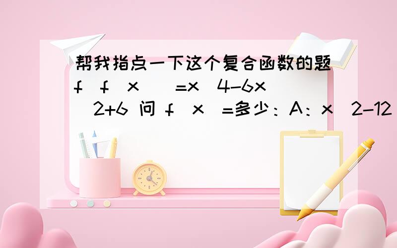 帮我指点一下这个复合函数的题f[f(x)]=x^4-6x^2+6 问 f(x)=多少：A：x^2-12 B:x^2+6 C:x^2-3 D:x^2-6 我知道带入就知道了 但是 我想知道 怎么出的结果