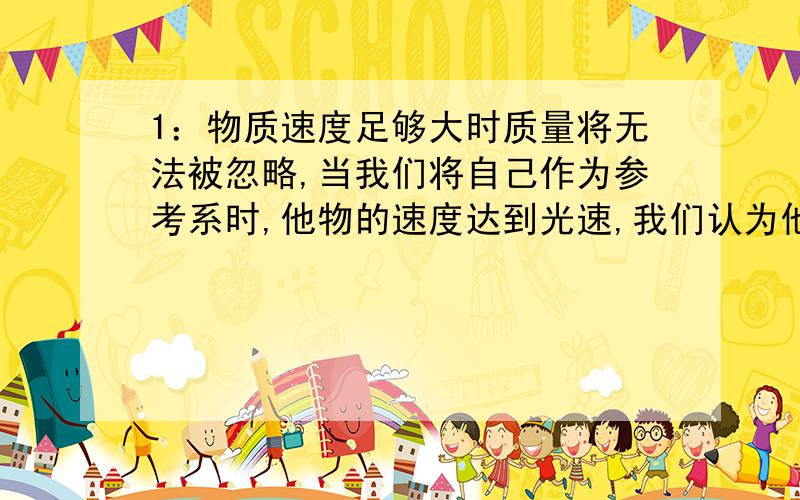 1：物质速度足够大时质量将无法被忽略,当我们将自己作为参考系时,他物的速度达到光速,我们认为他的质量无穷大吗?或者相反来说,是我们自己的质量无穷大了?2：当光经过我们视线,光中是