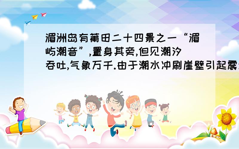 湄洲岛有莆田二十四景之一“湄屿潮音”,置身其旁,但见潮汐吞吐,气象万千.由于潮水冲刷崖壁引起震动从而产生奇妙的声响：慢咽管弦,如丝如诉；裂岸涛声,动地震天,这两现象生动描述了声