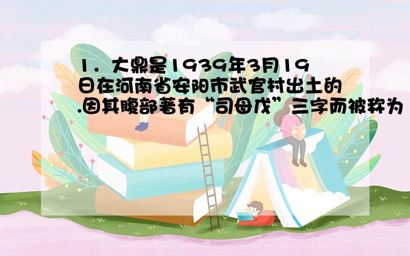 1．大鼎是1939年3月19日在河南省安阳市武官村出土的.因其腹部著有“司母戊”三字而被称为“司母戊鼎”.在新开馆的国家博物馆展览中,将其首次定名为“后母戊鼎”.①是官营手工业产品中