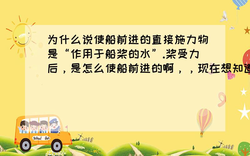 为什么说使船前进的直接施力物是“作用于船桨的水”.桨受力后，是怎么使船前进的啊，，现在想知道使船前进的力是什么，，，为什么[最重要}如果是水水给船一个反作用力向前，那就是