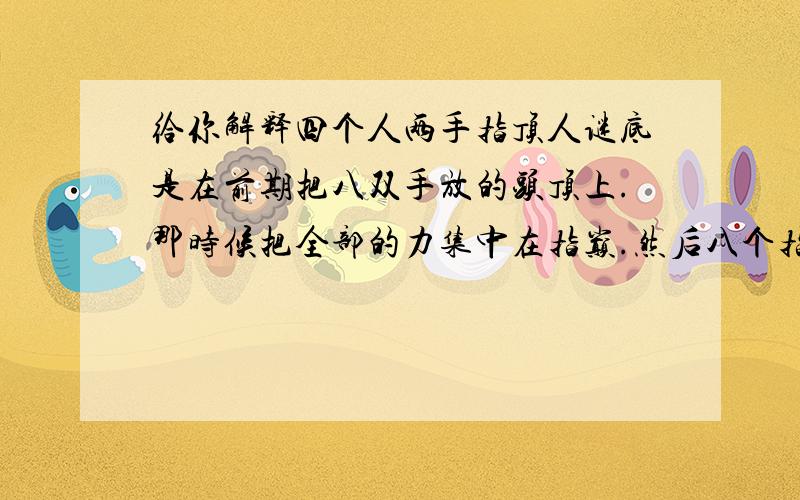 给你解释四个人两手指顶人谜底是在前期把八双手放的头顶上.那时候把全部的力集中在指巅.然后八个指头的力比不做前期准备时要大.所以能把人弄起来.这个完全可以解释的.