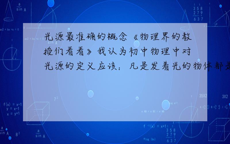 光源最准确的概念《物理界的教授们看看》我认为初中物理中对光源的定义应该：凡是发着光的物体都是光源.因为书中的概念是自身能够发光的物体叫光源,这样的缺点是1、“能够”说明了