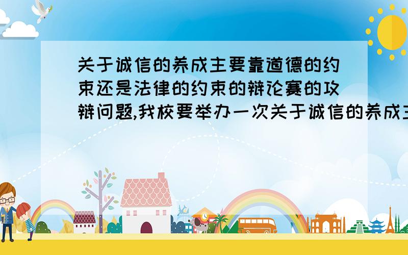 关于诚信的养成主要靠道德的约束还是法律的约束的辩论赛的攻辩问题,我校要举办一次关于诚信的养成主要靠的是道德的约束还是法律的约束的辩论赛我方的观点是诚信的养成主要靠的是道