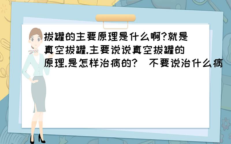 拔罐的主要原理是什么啊?就是真空拔罐.主要说说真空拔罐的原理.是怎样治病的?（不要说治什么病） 另外真空罐和火罐有什么区别?作用呢?