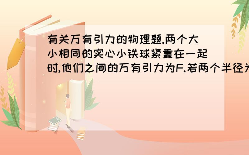 有关万有引力的物理题.两个大小相同的实心小铁球紧靠在一起时,他们之间的万有引力为F.若两个半径为实心小铁球半径2倍的实心大铁球紧靠在一起,它们之间的万有引力是多少?要详细的解答