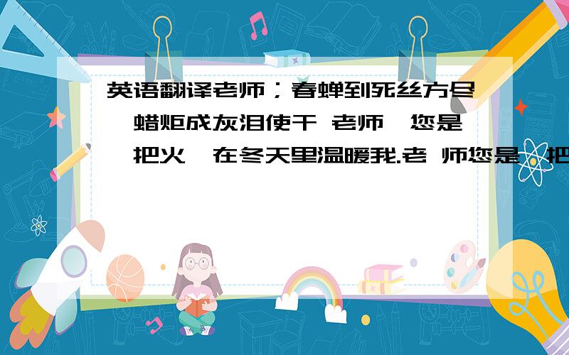 英语翻译老师；春蝉到死丝方尽,蜡炬成灰泪使干 老师,您是一把火,在冬天里温暖我.老 师您是一把钥匙,引导我打开知识的大门 您好!最近在课堂上看到您,我发现您是我见过的老师中最漂亮和