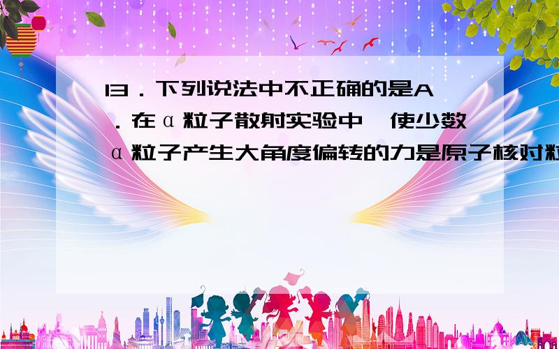 13．下列说法中不正确的是A．在α粒子散射实验中,使少数α粒子产生大角度偏转的力是原子核对粒子的库仑斥力B．氢原子在辐射出一个光子后,核外电子的动能增大C．已知氦原子的质量m1、电