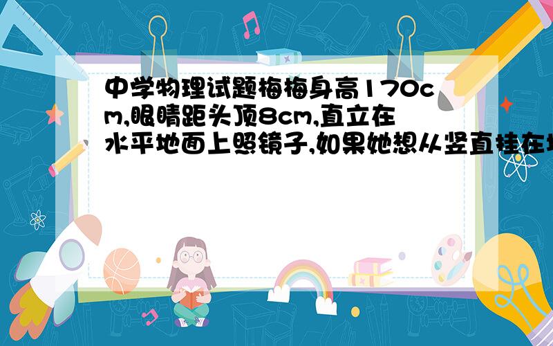 中学物理试题梅梅身高170cm,眼睛距头顶8cm,直立在水平地面上照镜子,如果她想从竖直挂在墙上的平面镜里看见自己的脚,这面镜子的底边离地面的高度不应超过多少m?如果梅梅想从竖直挂在墙