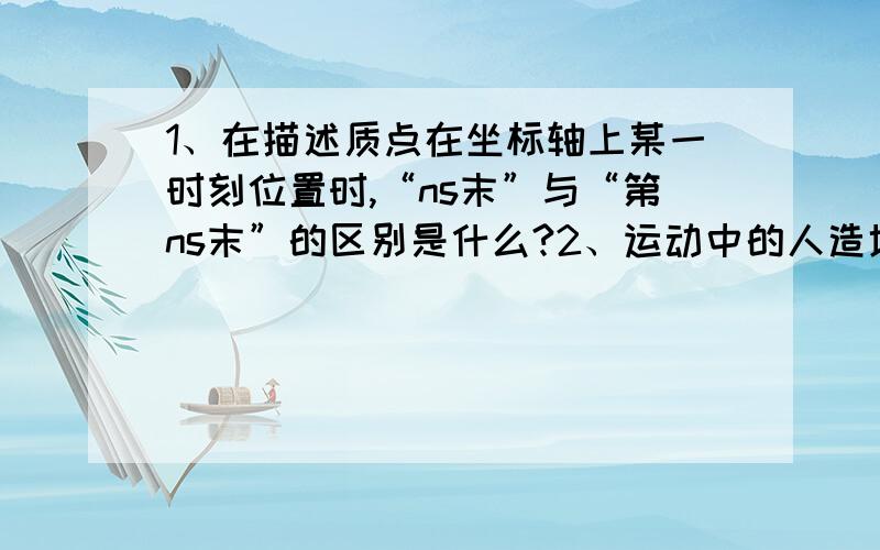 1、在描述质点在坐标轴上某一时刻位置时,“ns末”与“第ns末”的区别是什么?2、运动中的人造地球卫星能否被视为质点?（是否需要考虑卫星的角度转动?）复习基础的时候有点模糊的问题…