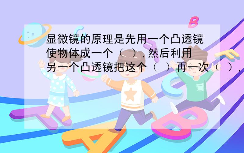 显微镜的原理是先用一个凸透镜使物体成一个（ ）,然后利用另一个凸透镜把这个（ ）再一次（ ）,就能看清很微小的物体