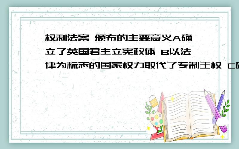 权利法案 颁布的主要意义A确立了英国君主立宪政体 B以法律为标志的国家权力取代了专制王权 C确立了资本主义的法律规范 D 国王“统而不治”,成为名以上的国家元首