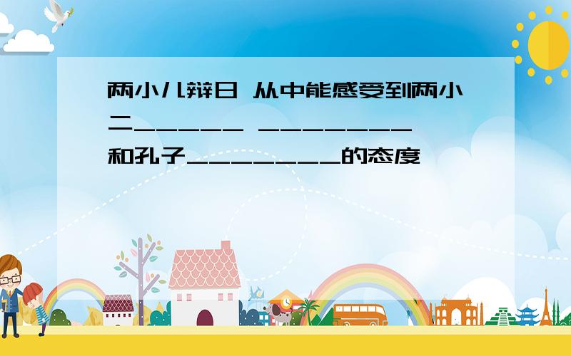 两小儿辩日 从中能感受到两小二_____ _______和孔子_______的态度