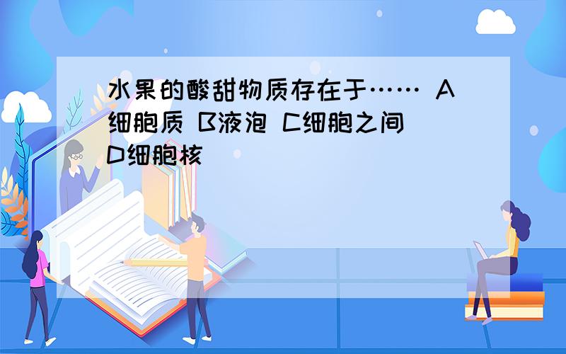 水果的酸甜物质存在于…… A细胞质 B液泡 C细胞之间 D细胞核