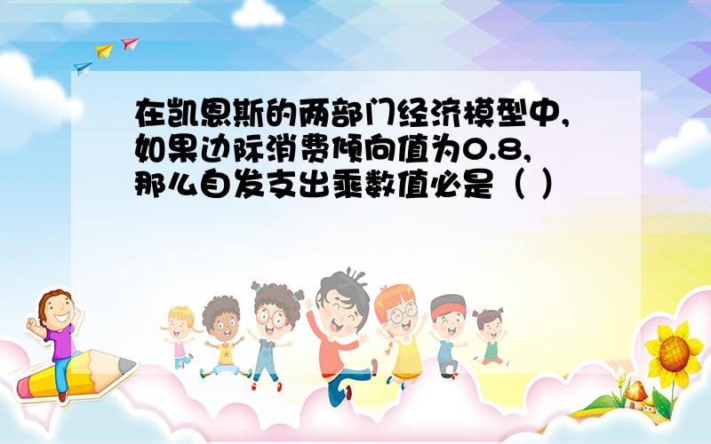 在凯恩斯的两部门经济模型中,如果边际消费倾向值为0.8,那么自发支出乘数值必是（ ）