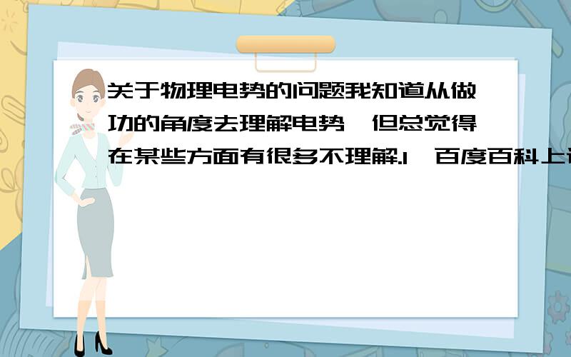 关于物理电势的问题我知道从做功的角度去理解电势,但总觉得在某些方面有很多不理解.1、百度百科上说,电势与电场强度一个是从能量的角度来解释,一个是从力的角度解释.这两点有什么联