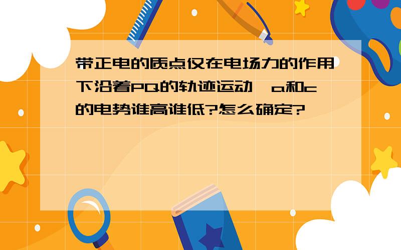 带正电的质点仅在电场力的作用下沿着PQ的轨迹运动,a和c的电势谁高谁低?怎么确定?