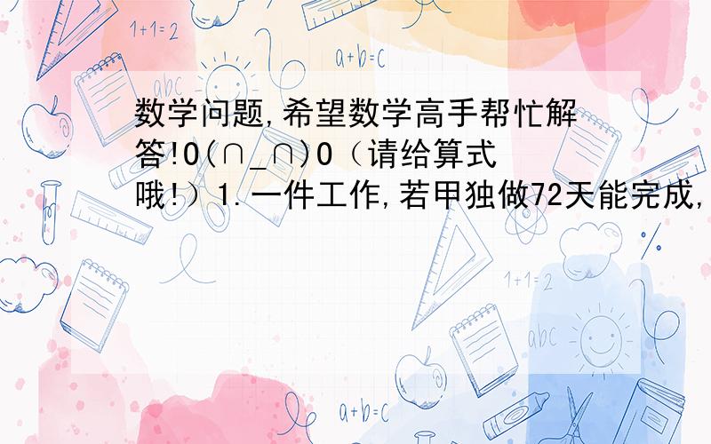 数学问题,希望数学高手帮忙解答!O(∩_∩)O（请给算式哦!）1.一件工作,若甲独做72天能完成,现在甲做1天后,乙加入一起工作,两人合做2天后,丙也一起工作,三人再工作4天,完成了全部工作的三分