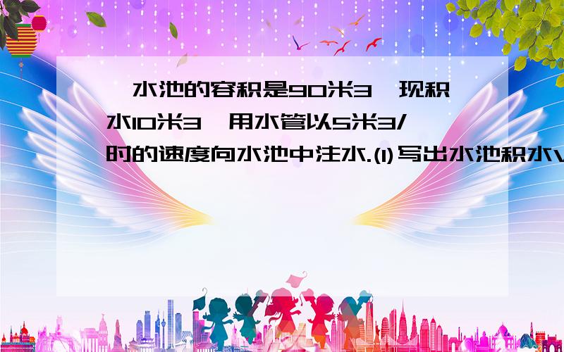 一水池的容积是90米3,现积水10米3,用水管以5米3/时的速度向水池中注水.(1)写出水池积水V(米3)与进水时间t(时)之间的关系式;(2)当t=10时,V的值是多少?所有3都是平方那样的小3`过程写下`麻烦所有