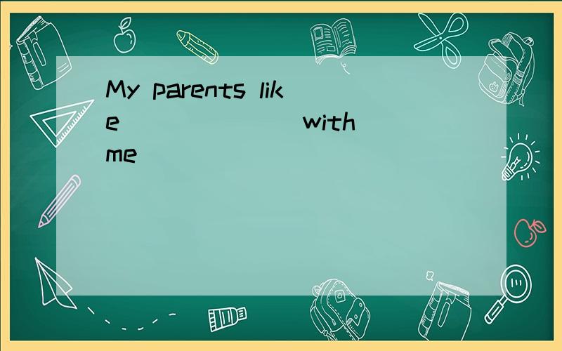 My parents like ______ with me