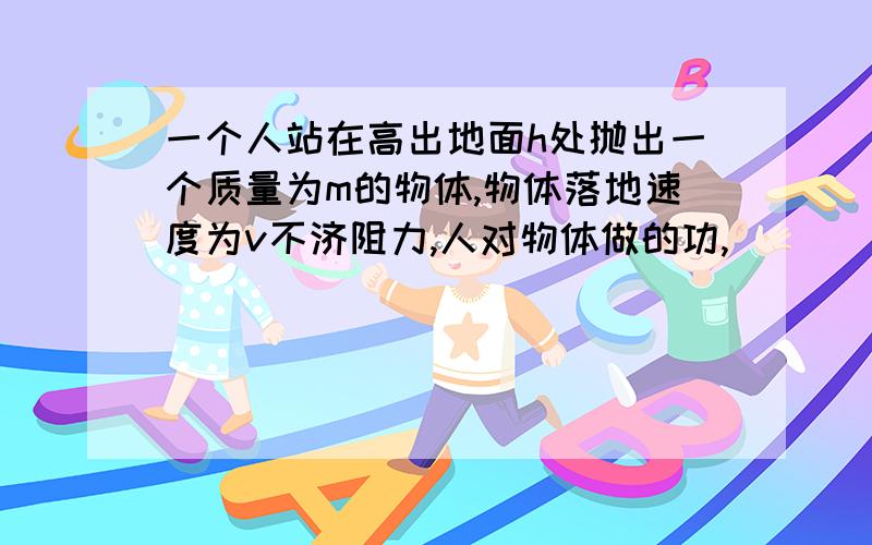 一个人站在高出地面h处抛出一个质量为m的物体,物体落地速度为v不济阻力,人对物体做的功,