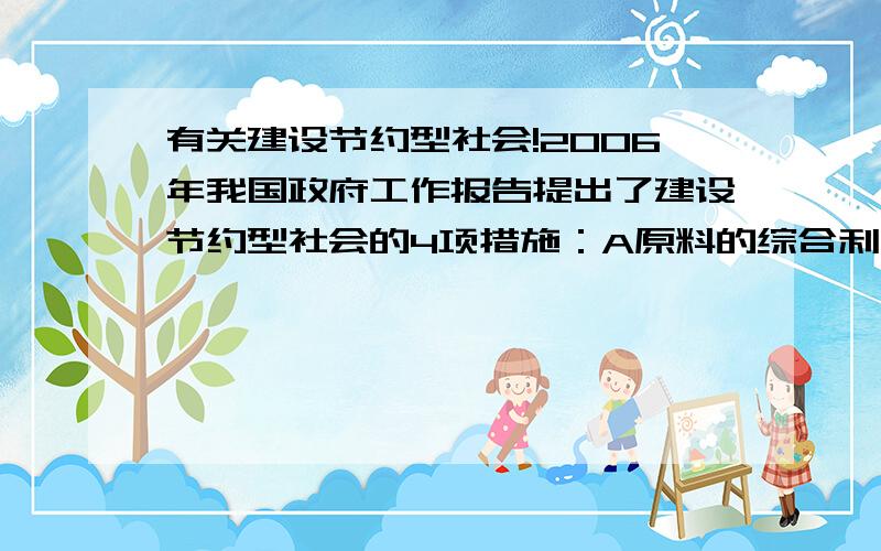 有关建设节约型社会!2006年我国政府工作报告提出了建设节约型社会的4项措施：A原料的综合利用 B开发新能源 C降低能源消耗 D飞舞回收利用（1）在海水淡化厂,提取多种物质（ ）（2）种植