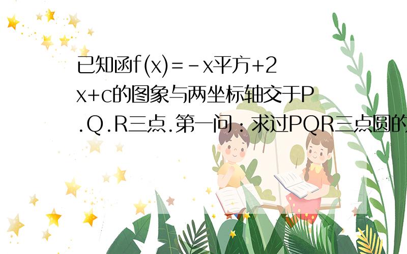 已知函f(x)=-x平方+2x+c的图象与两坐标轴交于P.Q.R三点.第一问：求过PQR三点圆的方程.第二问：试探究,对任意实数c,过P.Q.R三点的圆都经过的定点.