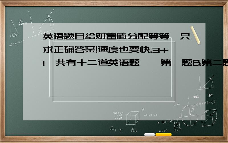 英语题目给财富值分配等等,只求正确答案!速度也要快.3+1一共有十二道英语题,【第一题&第二题已完】【第三题已完】【第四题+第五题=5财富值】（因为四五题目较多,所以在加10点财富值）