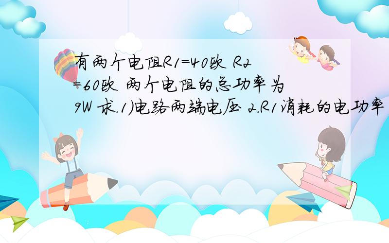 有两个电阻R1=40欧 R2=60欧 两个电阻的总功率为9W 求.1)电路两端电压 2.R1消耗的电功率 3.在一分钟内R2产生的热量在2010年5月2日20:40之前回答并且答案对的,R1和R2是串联