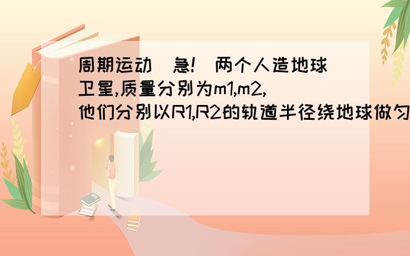 周期运动(急!)两个人造地球卫星,质量分别为m1,m2,他们分别以R1,R2的轨道半径绕地球做匀速圆周运动,则它们运动的周期之比T1:T2=?,速率之比V1:V2=?(同步12页的!)