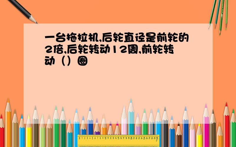 一台拖拉机,后轮直径是前轮的2倍,后轮转动12周,前轮转动（）圈