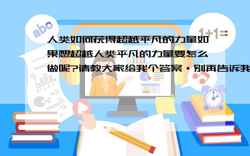 人类如何获得超越平凡的力量如果想超越人类平凡的力量要怎么做呢?请教大家给我个答案·别再告诉我死不死的没意义·有办法者请回答·懂的人请回答·