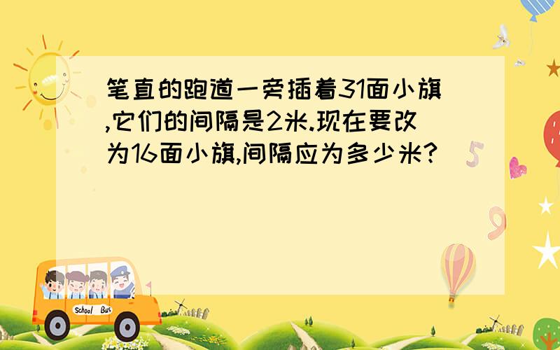 笔直的跑道一旁插着31面小旗,它们的间隔是2米.现在要改为16面小旗,间隔应为多少米?