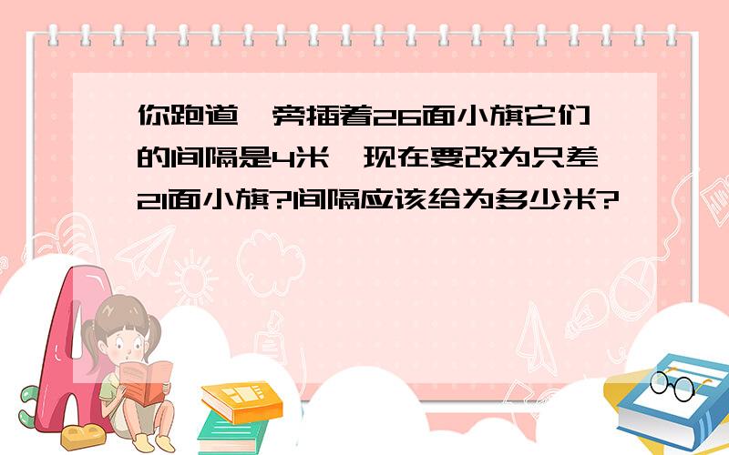 你跑道一旁插着26面小旗它们的间隔是4米,现在要改为只差21面小旗?间隔应该给为多少米?