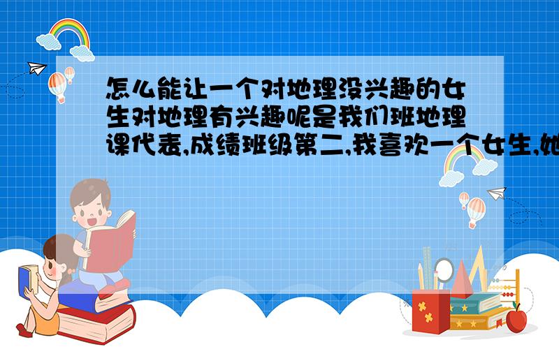 怎么能让一个对地理没兴趣的女生对地理有兴趣呢是我们班地理课代表,成绩班级第二,我喜欢一个女生,她知道我喜欢她.那女生对地理没有兴趣,我说我会帮你,请问怎么能让一个女生对地理有